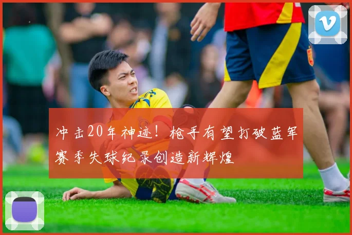 冲击20年神迹！枪手有望打破蓝军赛季失球纪录创造新辉煌