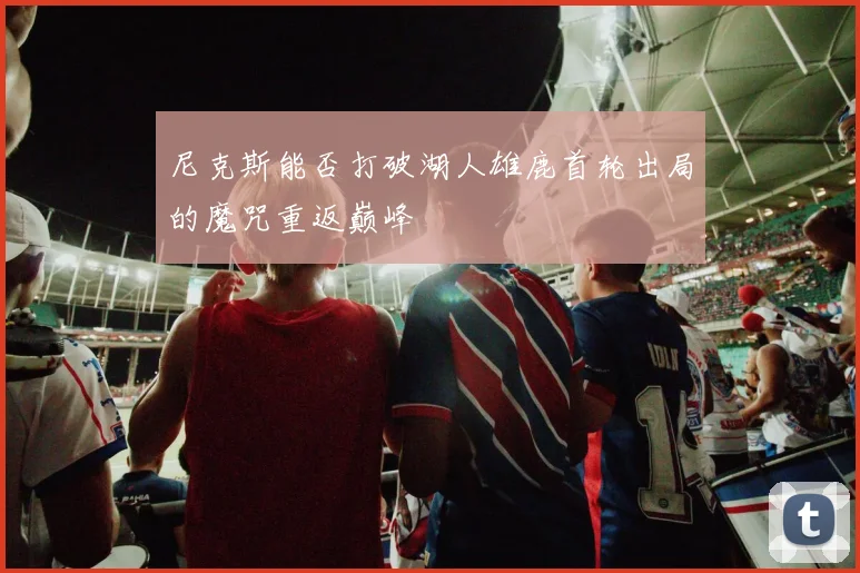 尼克斯能否打破湖人雄鹿首轮出局的魔咒重返巅峰