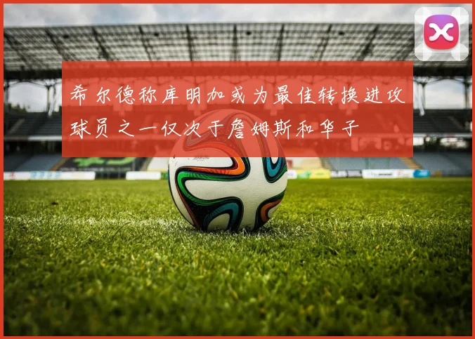 希尔德称库明加或为最佳转换进攻球员之一仅次于詹姆斯和华子
