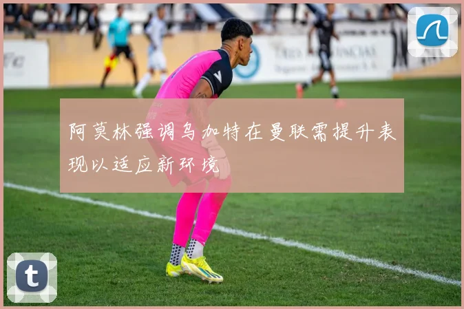 阿莫林强调乌加特在曼联需提升表现以适应新环境