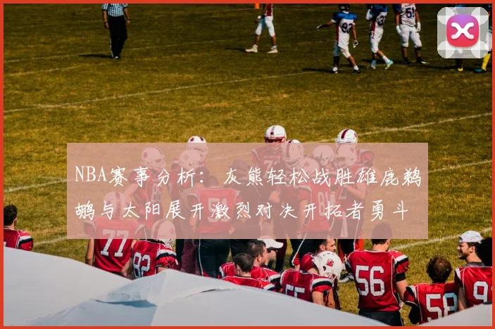 NBA赛事分析：灰熊轻松战胜雄鹿鹈鹕与太阳展开激烈对决开拓者勇斗快船不畏强敌