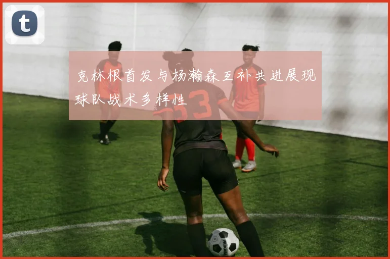 克林根首发与杨瀚森互补共进展现球队战术多样性