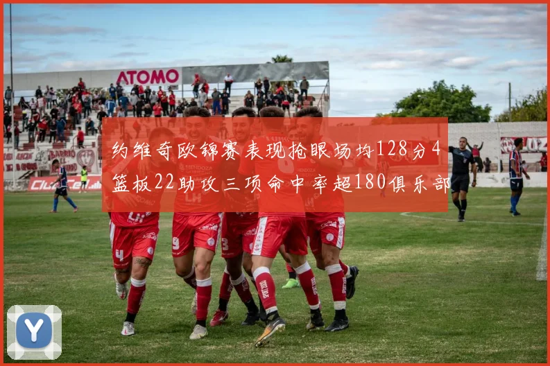 约维奇欧锦赛表现抢眼场均128分4篮板22助攻三项命中率超180俱乐部
