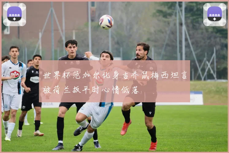 世界杯范加尔化身吉乔鼠梅西坦言被荷兰扳平时心情低落