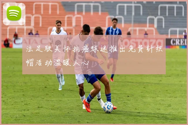 法足联关怀抗癌球迷推出免费针织帽活动温暖人心