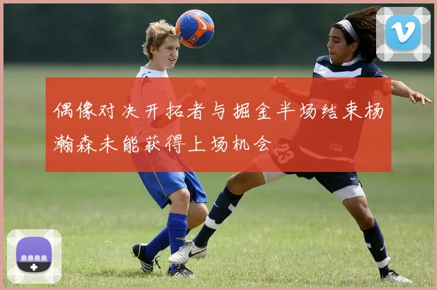 偶像对决开拓者与掘金半场结束杨瀚森未能获得上场机会