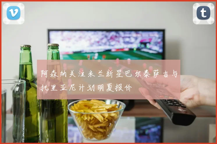 阿森纳关注米兰新星巴尔泰萨吉与托里亚尼计划明夏报价