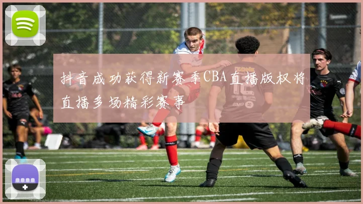 抖音成功获得新赛季CBA直播版权将直播多场精彩赛事
