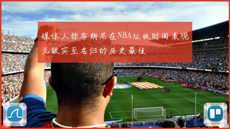 媒体人称布朗尼在NBA垃圾时间表现无敌实至名归的历史最佳
