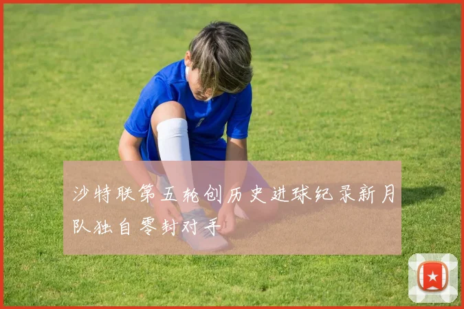 沙特联第五轮创历史进球纪录新月队独自零封对手