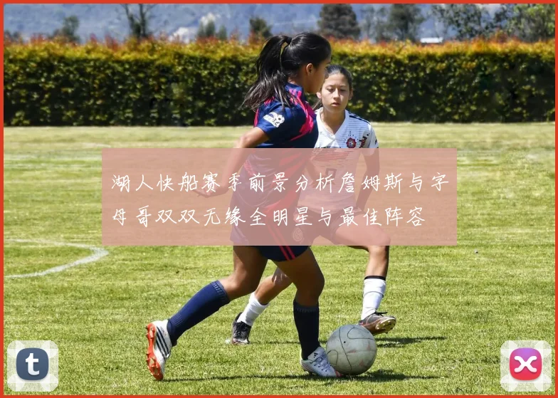 湖人快船赛季前景分析詹姆斯与字母哥双双无缘全明星与最佳阵容