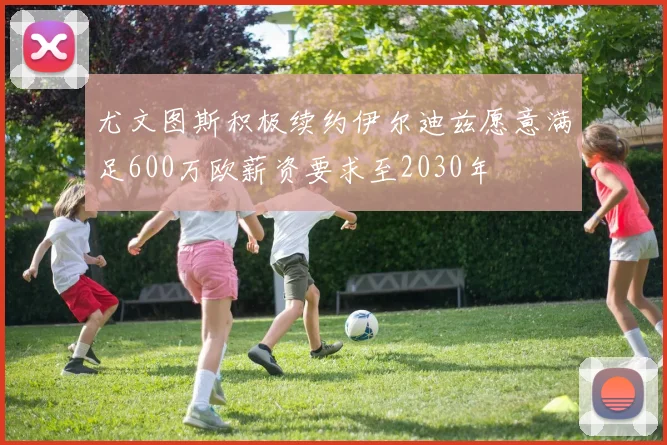 尤文图斯积极续约伊尔迪兹愿意满足600万欧薪资要求至2030年