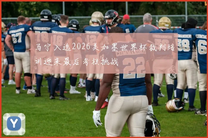 马宁入选2026美加墨世界杯裁判培训迎来最后考核挑战