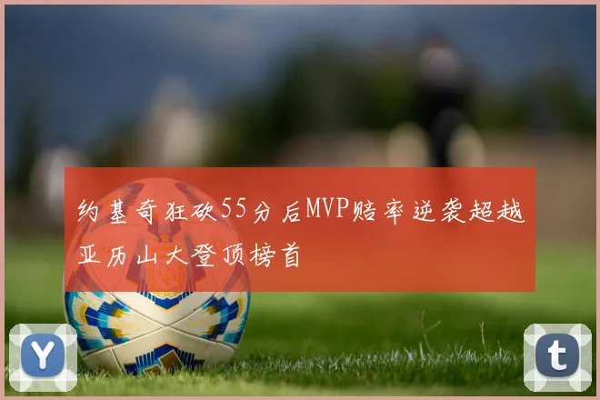 约基奇狂砍55分后MVP赔率逆袭超越亚历山大登顶榜首