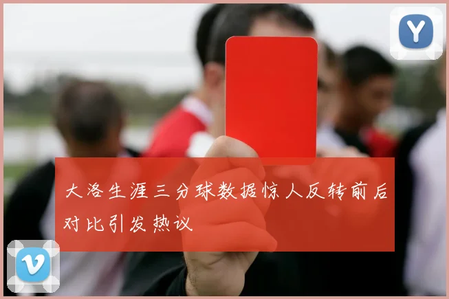大洛生涯三分球数据惊人反转前后对比引发热议