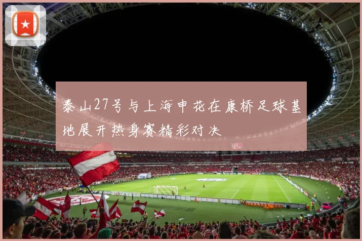 泰山27号与上海申花在康桥足球基地展开热身赛精彩对决