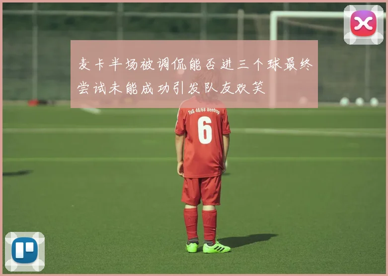 麦卡半场被调侃能否进三个球最终尝试未能成功引发队友欢笑