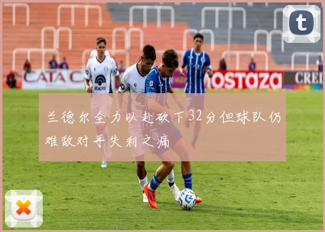 兰德尔全力以赴砍下32分但球队仍难敌对手失利之痛