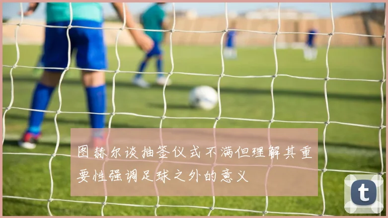 图赫尔谈抽签仪式不满但理解其重要性强调足球之外的意义