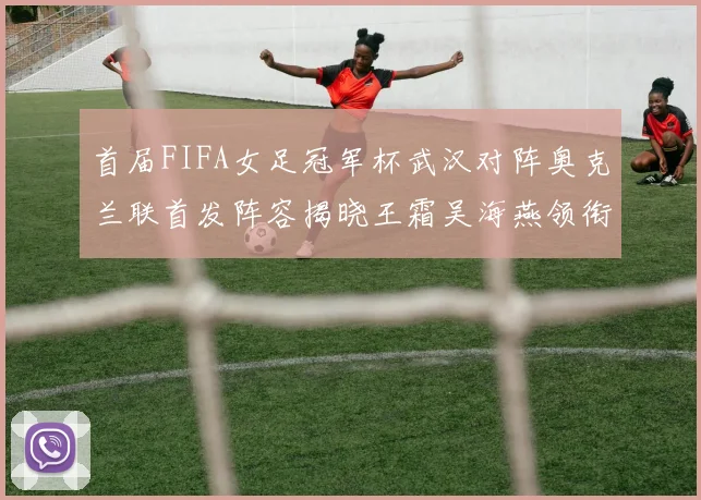 首届FIFA女足冠军杯武汉对阵奥克兰联首发阵容揭晓王霜吴海燕领衔出战