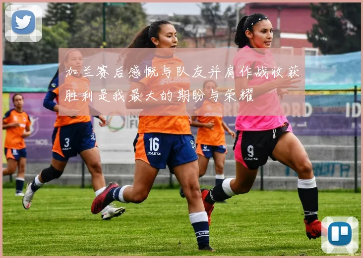 加兰赛后感慨与队友并肩作战收获胜利是我最大的期盼与荣耀