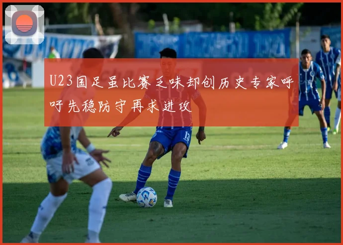 U23国足虽比赛乏味却创历史专家呼吁先稳防守再求进攻