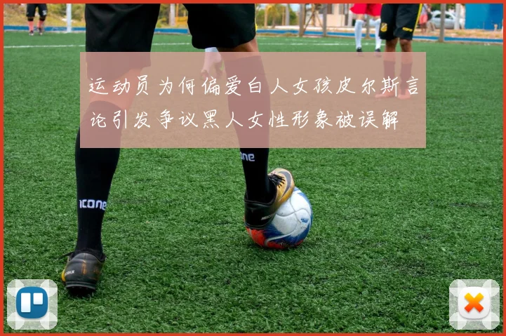 运动员为何偏爱白人女孩皮尔斯言论引发争议黑人女性形象被误解