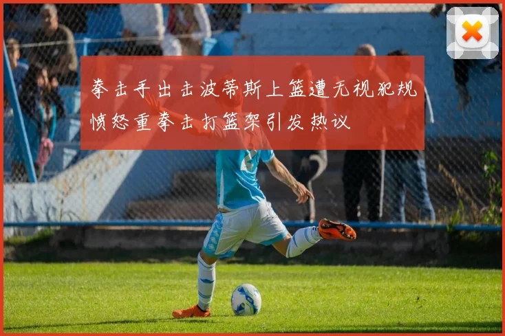 拳击手出击波蒂斯上篮遭无视犯规愤怒重拳击打篮架引发热议
