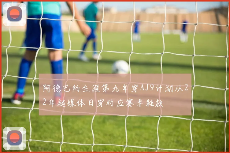 阿德巴约生涯第九年穿AJ9计划从22年起媒体日穿对应赛季鞋款