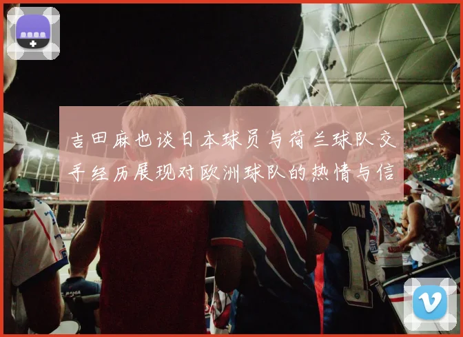 吉田麻也谈日本球员与荷兰球队交手经历展现对欧洲球队的热情与信心