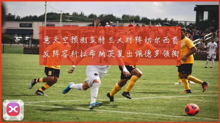 意天空预测亚特兰大对阵切尔西首发阵容科拉希纳茨复出佩德罗领衔出战