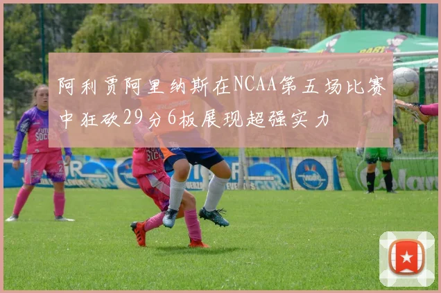 阿利贾阿里纳斯在NCAA第五场比赛中狂砍29分6板展现超强实力