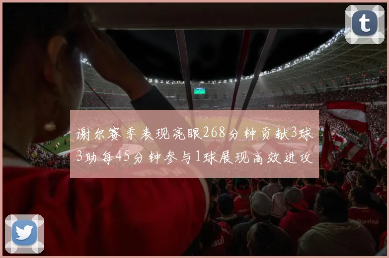 谢尔赛季表现亮眼268分钟贡献3球3助每45分钟参与1球展现高效进攻能力