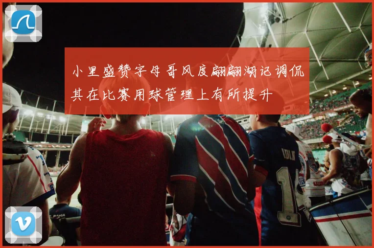 小里盛赞字母哥风度翩翩湖记调侃其在比赛用球管理上有所提升