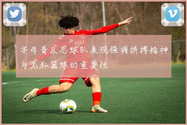 字母哥反思球队表现强调拼搏精神与无私篮球的重要性