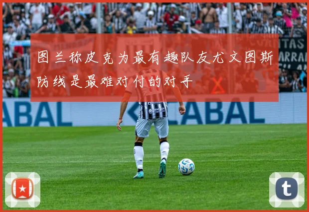 图兰称皮克为最有趣队友尤文图斯防线是最难对付的对手