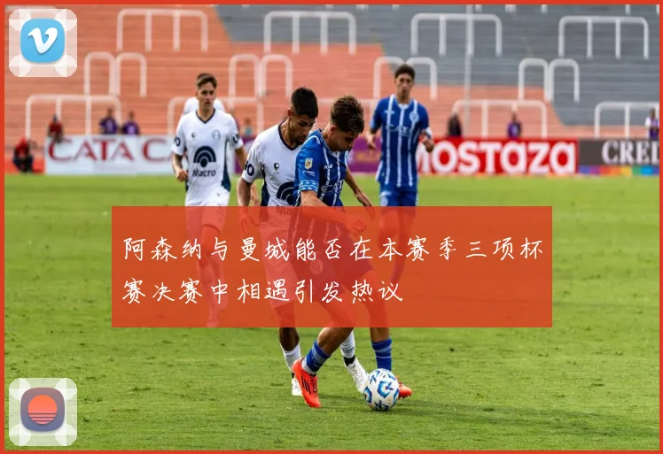 阿森纳与曼城能否在本赛季三项杯赛决赛中相遇引发热议