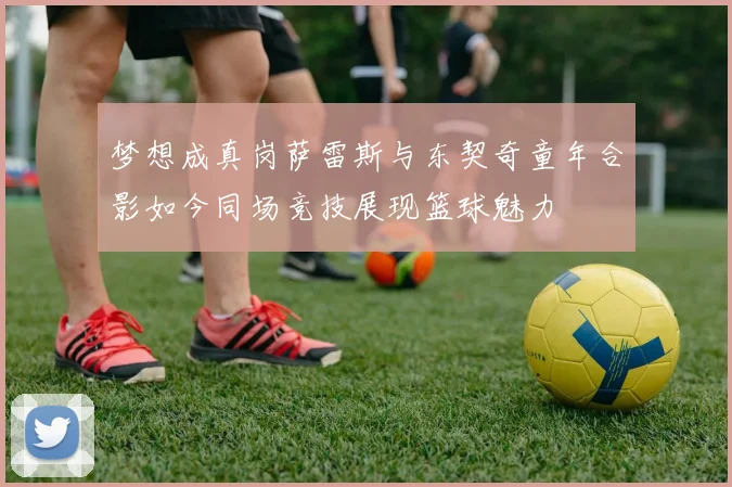 梦想成真岗萨雷斯与东契奇童年合影如今同场竞技展现篮球魅力