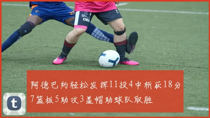 阿德巴约轻松发挥11投4中斩获18分7篮板5助攻3盖帽助球队取胜