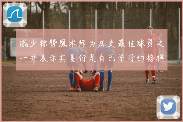威少称赞魔术师为历史最佳球员之一并表示其善行是自己学习的榜样
