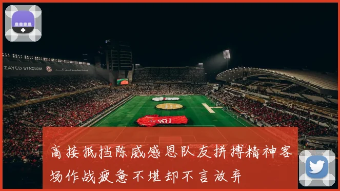高接抵挡陈威感恩队友拼搏精神客场作战疲惫不堪却不言放弃