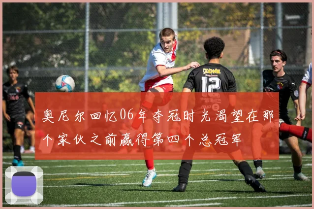 奥尼尔回忆06年夺冠时光渴望在那个家伙之前赢得第四个总冠军