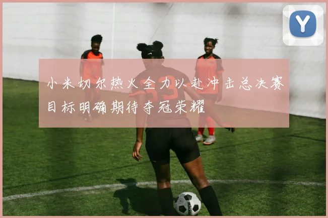 小米切尔热火全力以赴冲击总决赛目标明确期待夺冠荣耀