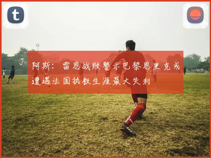 阿斯：雷恩战败警示巴黎恩里克或遭遇法国执教生涯最大失利