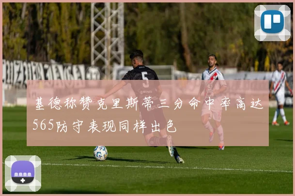 基德称赞克里斯蒂三分命中率高达565防守表现同样出色